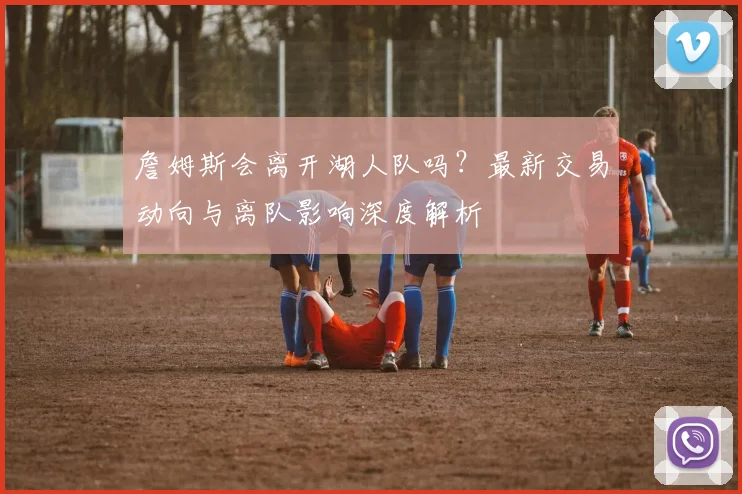 詹姆斯会离开湖人队吗？最新交易动向与离队影响深度解析