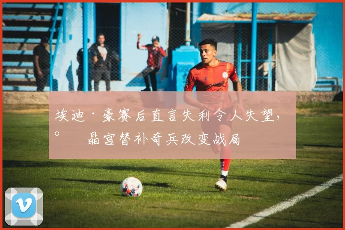 埃迪·豪赛后直言失利令人失望，水晶宫替补奇兵改变战局