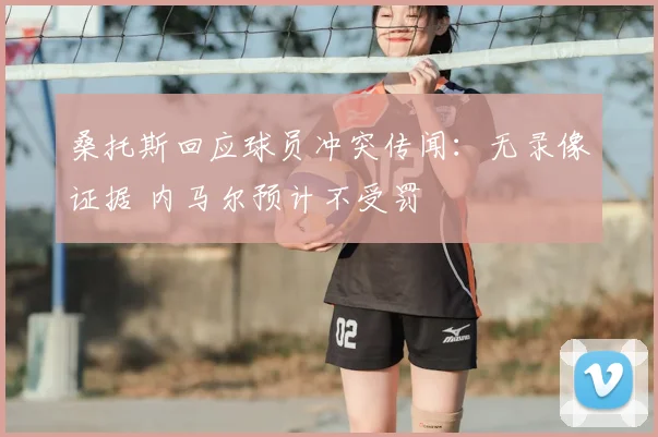 桑托斯回应球员冲突传闻：无录像证据 内马尔预计不受罚