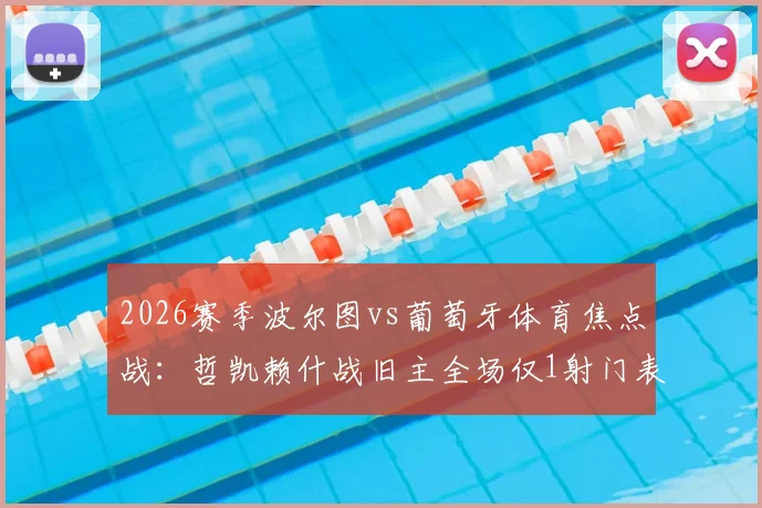 2026赛季波尔图vs葡萄牙体育焦点战：哲凯赖什战旧主全场仅1射门表现低迷，数据背后凸显哪些问题？