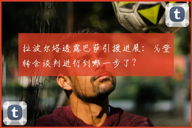 拉波尔塔透露巴萨引援进展：戈登转会谈判进行到哪一步了？
