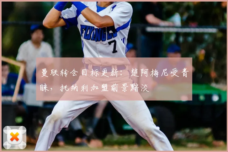 曼联转会目标更新:楚阿梅尼受青睐,托纳利加盟前景黯淡