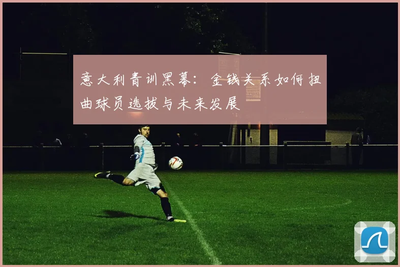 意大利青训黑幕：金钱关系如何扭曲球员选拔与未来发展