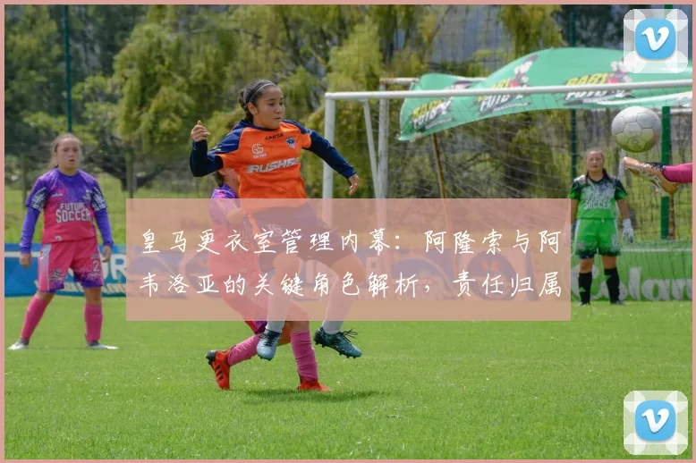 皇马更衣室管理内幕：阿隆索与阿韦洛亚的关键角色解析，责任归属深度探讨